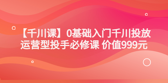 【副业项目3750期】交个朋友千川课：0基础入门千川投放，运营型投手必修课-中创 网赚