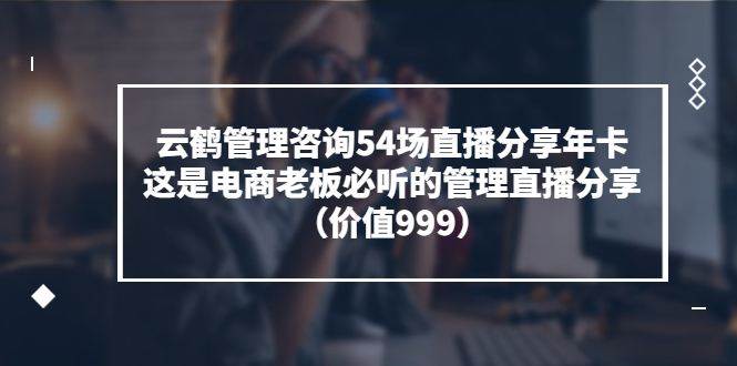 【副业项目3843期】云鹤管理咨询54场直播分享年卡：电商公司团队管理经验分享，电商公司怎么管理-中创 网赚