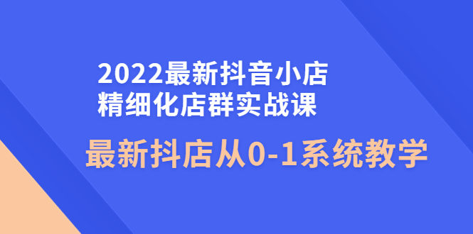 【副业项目4451期】2022最新抖音小店精细化店群实战课，最新抖店从0-1系统教学-中创 网赚