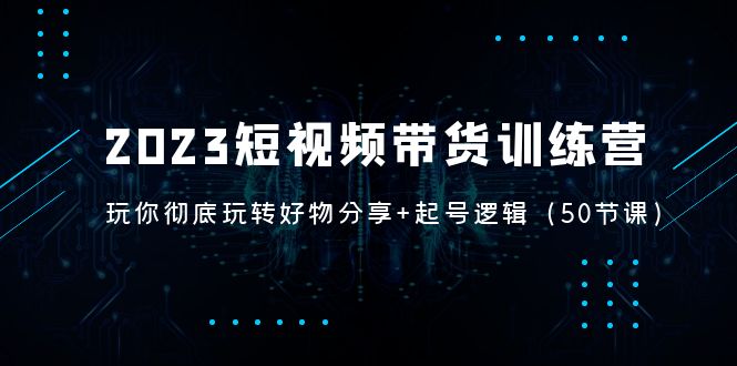 【副业项目5242期】2023短视频带货训练营：带你彻底玩转好物分享+起号逻辑（50节课）-中创 网赚