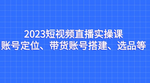 【副业项目7234期】2023短视频直播实操课，账号定位、带货账号搭建、选品-中创 网赚