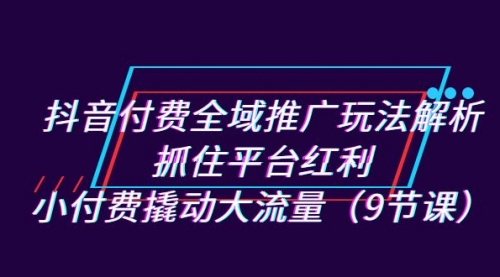 【副业项目7305期】抖音付费全域推广玩法解析：抓住平台红利，小付费撬动大流量（9节课）-中创 网赚