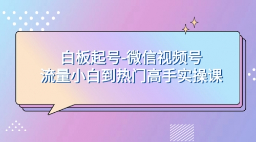 【副业项目8198期】白板起号-微信视频号流量小白到热门高手实操课-中创 网赚