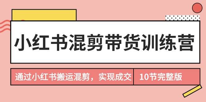 小红书混剪带货训练营，通过小红书搬运混剪，实现成交（10节课完结版）-中创 网赚