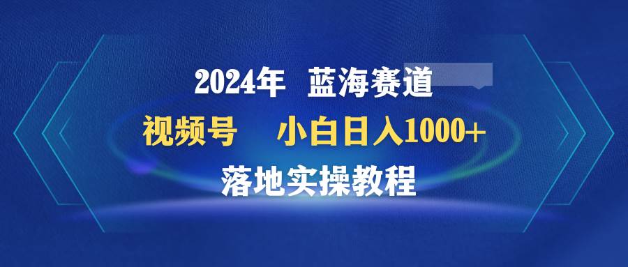 2024年蓝海赛道 视频号  小白日入1000+ 落地实操教程-中创 网赚