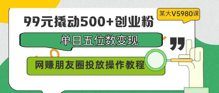 99元撬动500+创业粉，单日五位数变现，网赚朋友圈投放操作教程价值5980！-中创 网赚