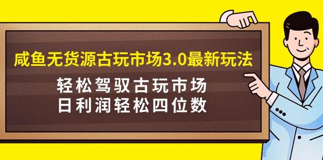 咸鱼无货源古玩市场3.0最新玩法，轻松驾驭古玩市场，日利润轻松四位数！…-中创 网赚