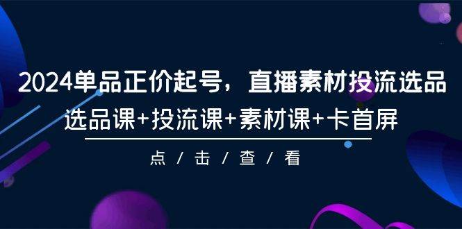 2024单品正价起号，直播素材投流选品，选品课+投流课+素材课+卡首屏-101节-中创 网赚