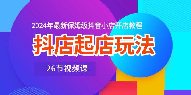 抖店起店玩法，2024年最新保姆级抖音小店开店教程（26节视频课）-中创 网赚