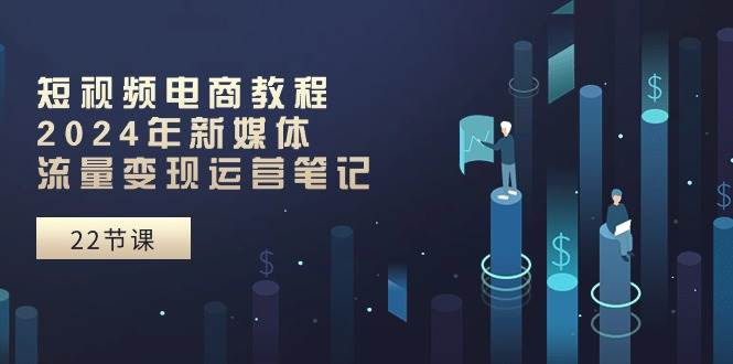 短视频电商教程：2024年新媒体流量变现运营笔记（25节课）-中创 网赚