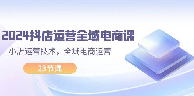 2024抖店运营-全域电商课，小店运营技术，全域电商运营（23节课）-中创 网赚