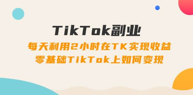 TikTok副业：每天利用2小时在TK实现收益，零基础TikTok上如何变现，34节程-中创 网赚