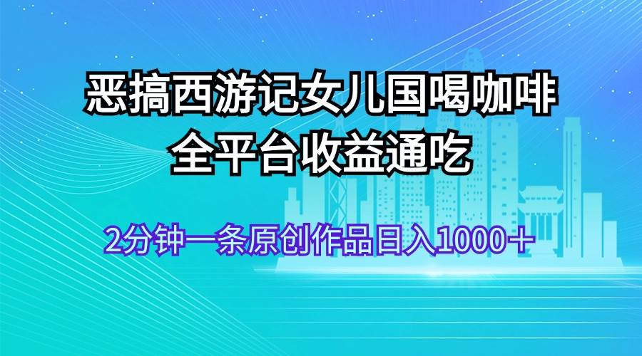 恶搞西游记女儿国喝咖啡 全平台收益通吃 2分钟一条原创作品日入1000＋-中创 网赚